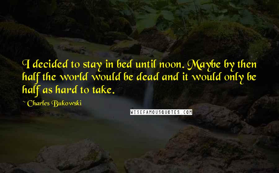 Charles Bukowski Quotes: I decided to stay in bed until noon. Maybe by then half the world would be dead and it would only be half as hard to take.