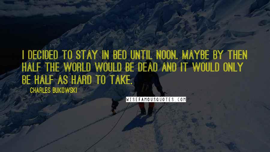 Charles Bukowski Quotes: I decided to stay in bed until noon. Maybe by then half the world would be dead and it would only be half as hard to take.