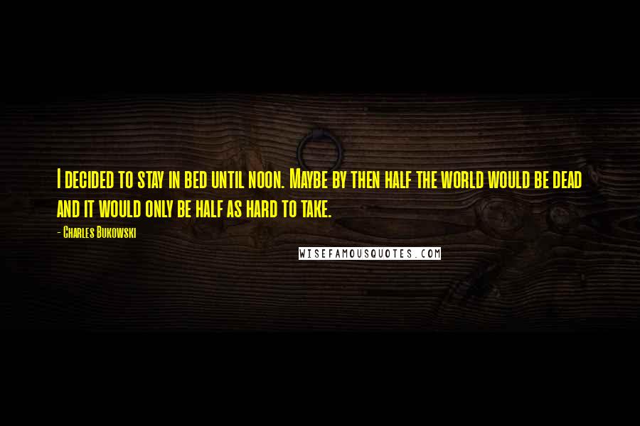 Charles Bukowski Quotes: I decided to stay in bed until noon. Maybe by then half the world would be dead and it would only be half as hard to take.