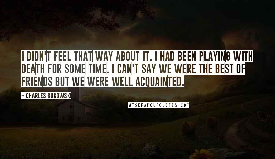 Charles Bukowski Quotes: I didn't feel that way about it. I had been playing with death for some time. I can't say we were the best of friends but we were well acquainted.