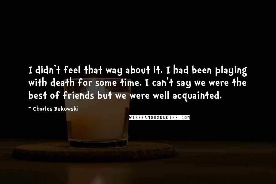 Charles Bukowski Quotes: I didn't feel that way about it. I had been playing with death for some time. I can't say we were the best of friends but we were well acquainted.