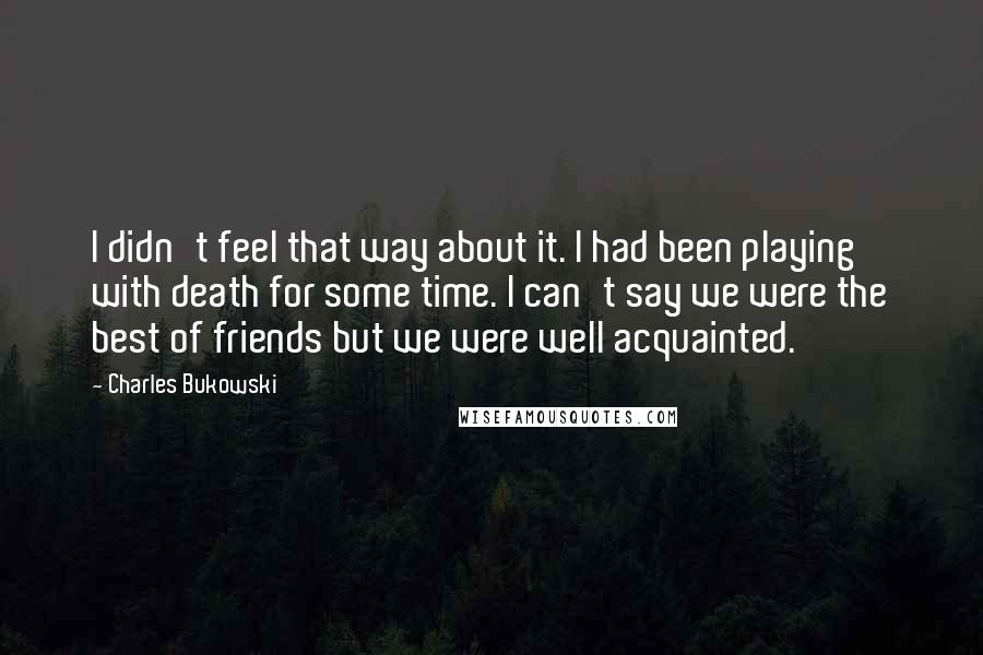 Charles Bukowski Quotes: I didn't feel that way about it. I had been playing with death for some time. I can't say we were the best of friends but we were well acquainted.