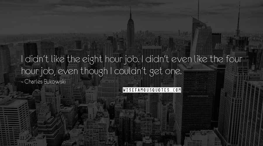 Charles Bukowski Quotes: I didn't like the eight hour job. I didn't even like the four hour job, even though I couldn't get one.