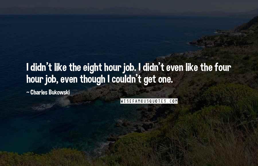 Charles Bukowski Quotes: I didn't like the eight hour job. I didn't even like the four hour job, even though I couldn't get one.