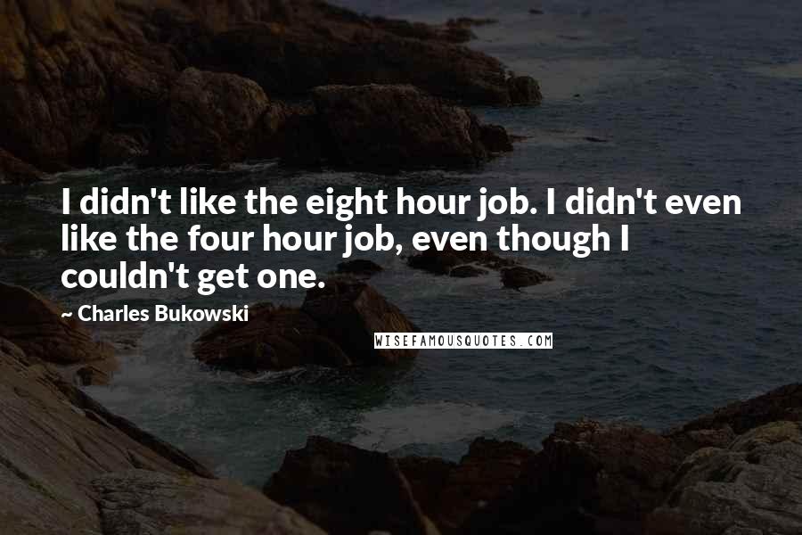 Charles Bukowski Quotes: I didn't like the eight hour job. I didn't even like the four hour job, even though I couldn't get one.