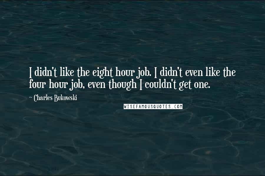 Charles Bukowski Quotes: I didn't like the eight hour job. I didn't even like the four hour job, even though I couldn't get one.