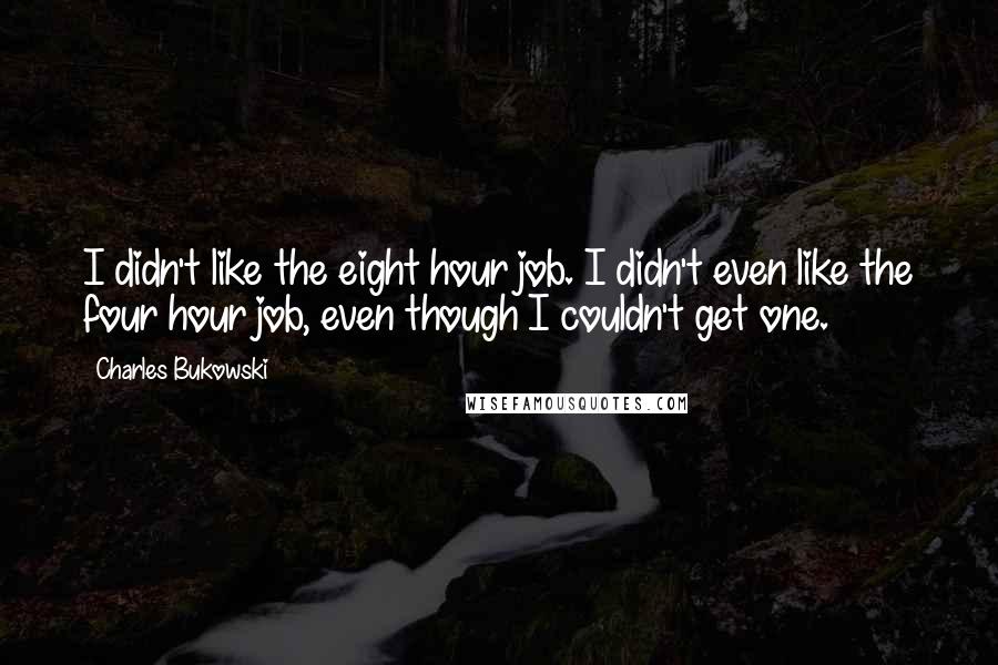 Charles Bukowski Quotes: I didn't like the eight hour job. I didn't even like the four hour job, even though I couldn't get one.