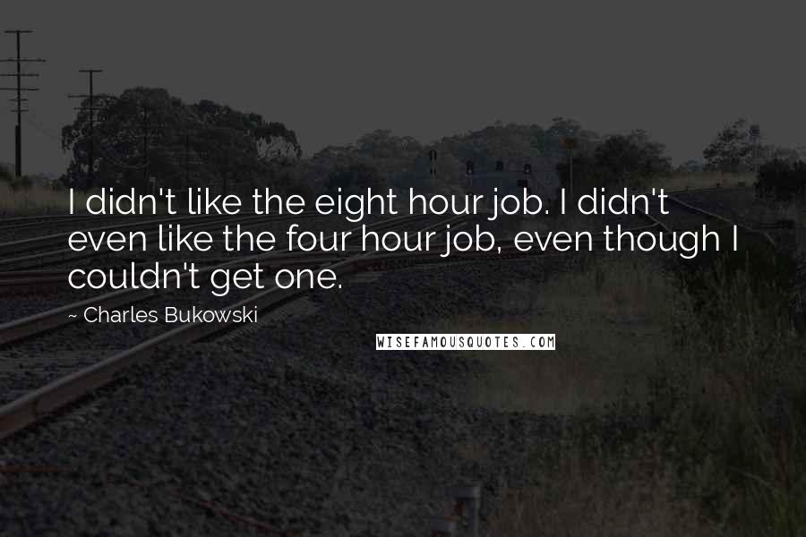 Charles Bukowski Quotes: I didn't like the eight hour job. I didn't even like the four hour job, even though I couldn't get one.