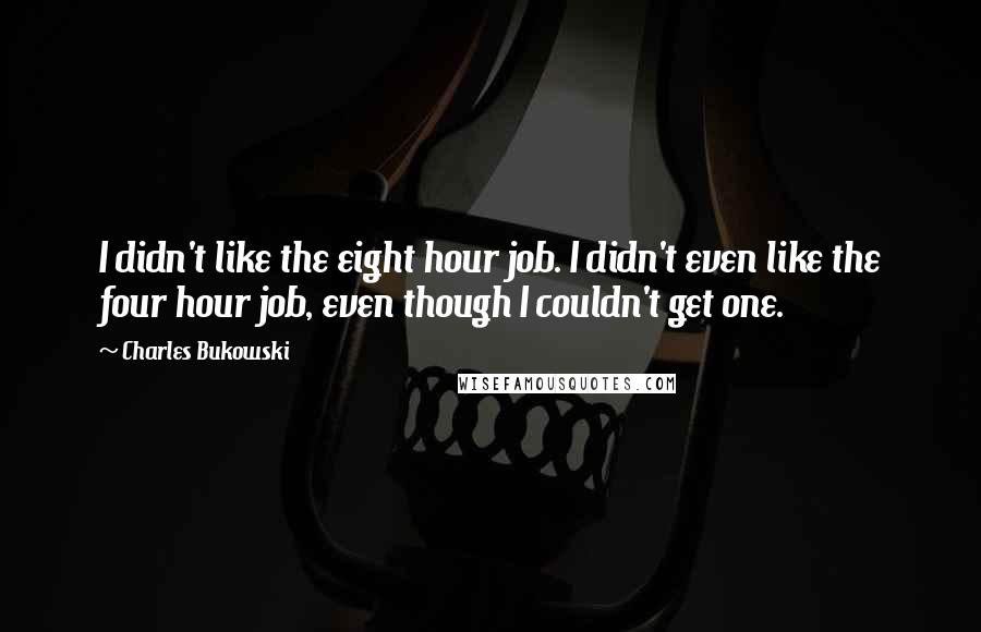 Charles Bukowski Quotes: I didn't like the eight hour job. I didn't even like the four hour job, even though I couldn't get one.