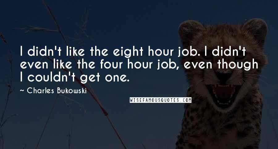 Charles Bukowski Quotes: I didn't like the eight hour job. I didn't even like the four hour job, even though I couldn't get one.