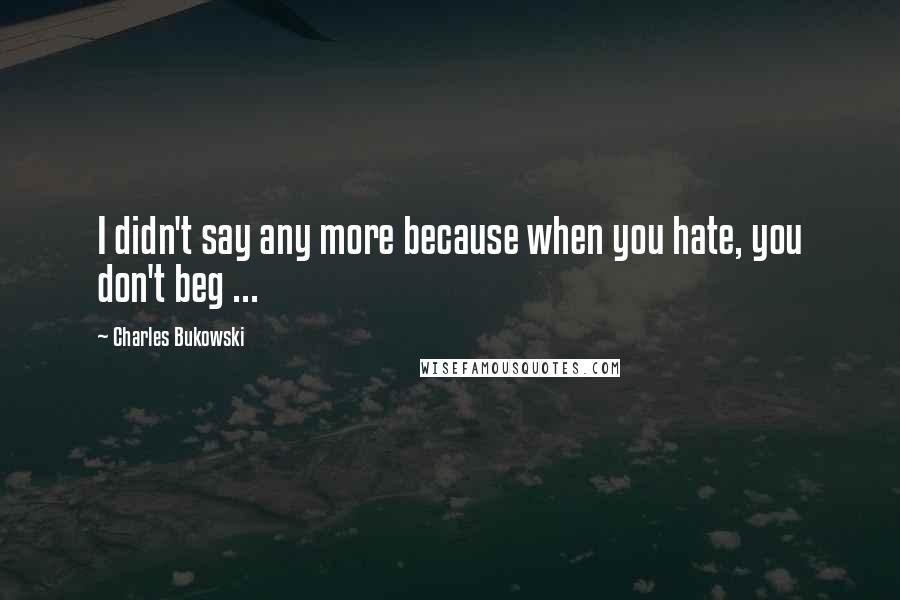 Charles Bukowski Quotes: I didn't say any more because when you hate, you don't beg ...