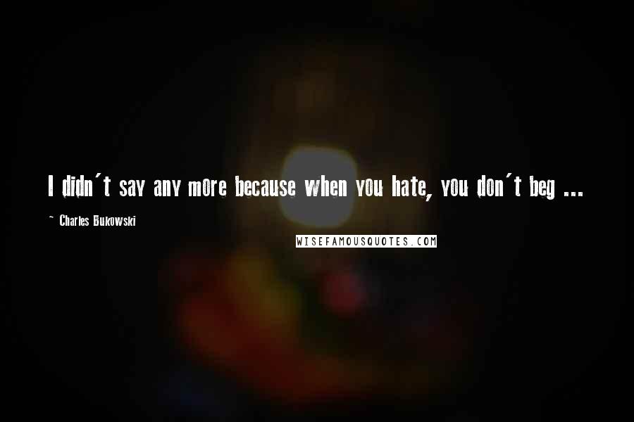 Charles Bukowski Quotes: I didn't say any more because when you hate, you don't beg ...