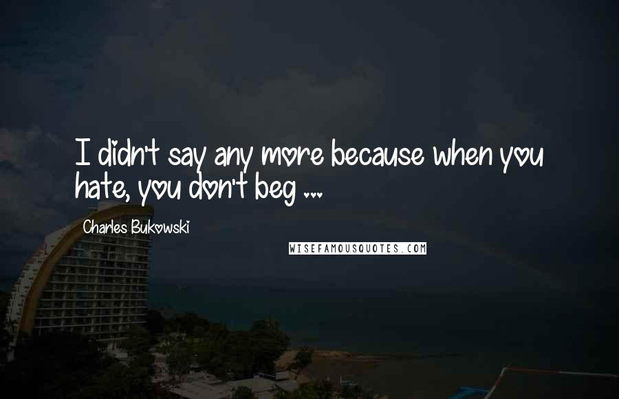 Charles Bukowski Quotes: I didn't say any more because when you hate, you don't beg ...