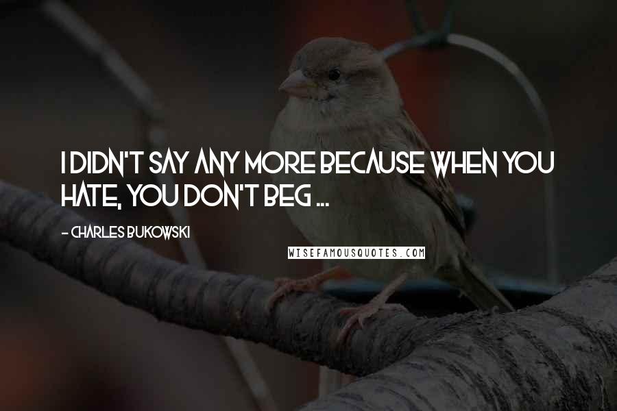 Charles Bukowski Quotes: I didn't say any more because when you hate, you don't beg ...