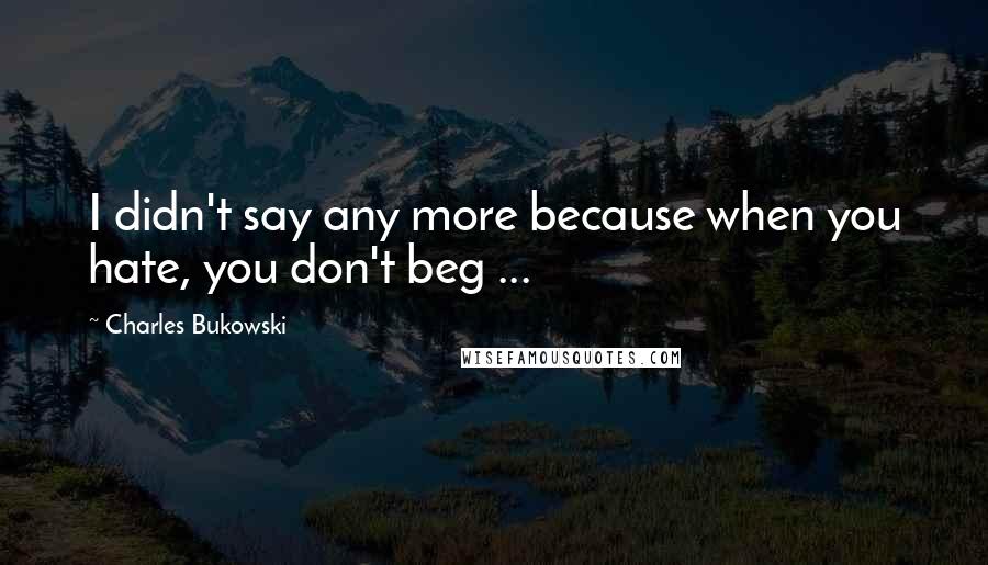 Charles Bukowski Quotes: I didn't say any more because when you hate, you don't beg ...