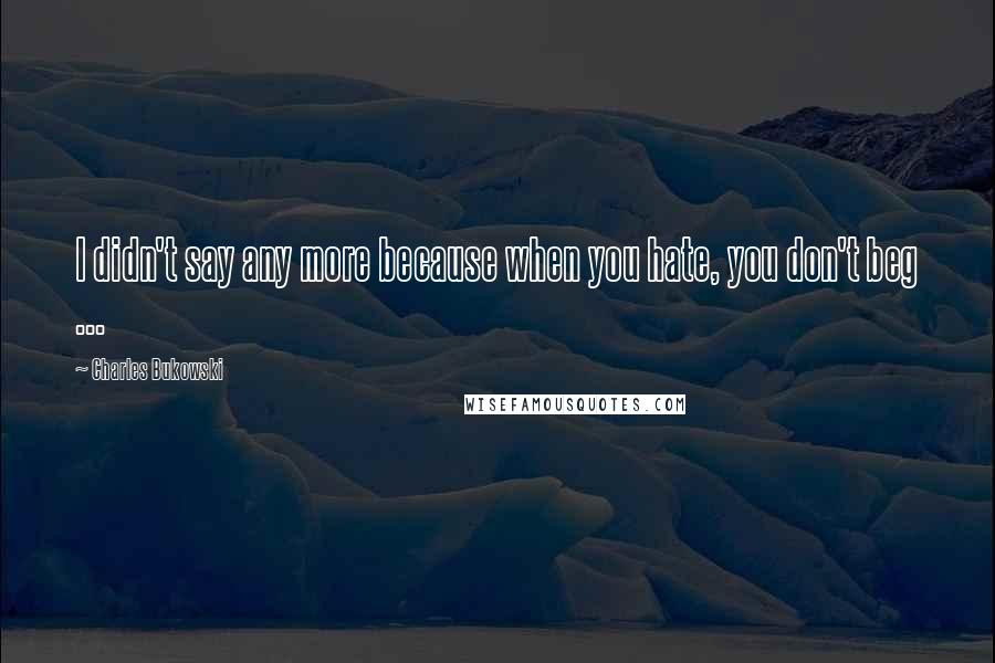 Charles Bukowski Quotes: I didn't say any more because when you hate, you don't beg ...