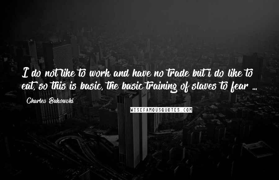 Charles Bukowski Quotes: I do not like to work and have no trade but i do like to eat, so this is basic, the basic training of slaves to fear ...