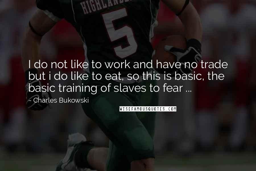 Charles Bukowski Quotes: I do not like to work and have no trade but i do like to eat, so this is basic, the basic training of slaves to fear ...