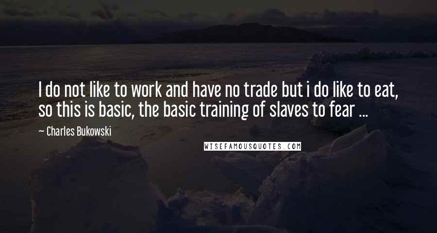 Charles Bukowski Quotes: I do not like to work and have no trade but i do like to eat, so this is basic, the basic training of slaves to fear ...