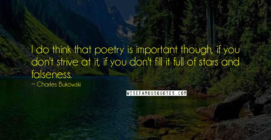 Charles Bukowski Quotes: I do think that poetry is important though, if you don't strive at it, if you don't fill it full of stars and falseness.