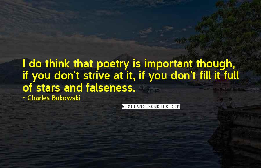 Charles Bukowski Quotes: I do think that poetry is important though, if you don't strive at it, if you don't fill it full of stars and falseness.
