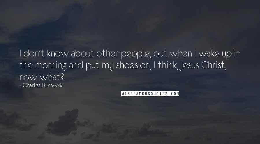 Charles Bukowski Quotes: I don't know about other people, but when I wake up in the morning and put my shoes on, I think, Jesus Christ, now what?