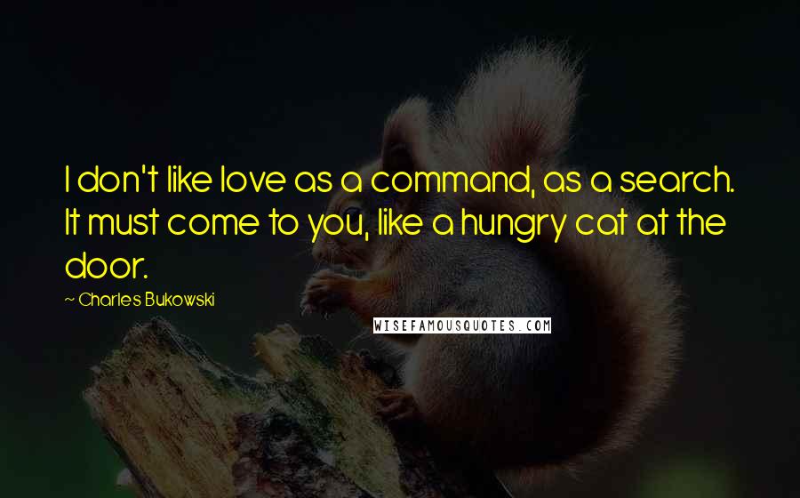 Charles Bukowski Quotes: I don't like love as a command, as a search. It must come to you, like a hungry cat at the door.