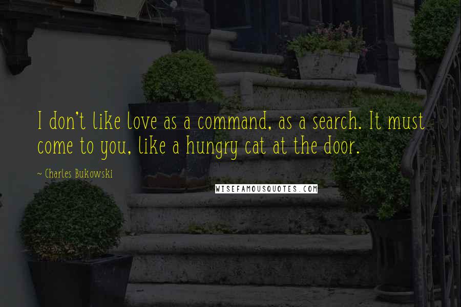 Charles Bukowski Quotes: I don't like love as a command, as a search. It must come to you, like a hungry cat at the door.