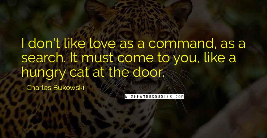 Charles Bukowski Quotes: I don't like love as a command, as a search. It must come to you, like a hungry cat at the door.