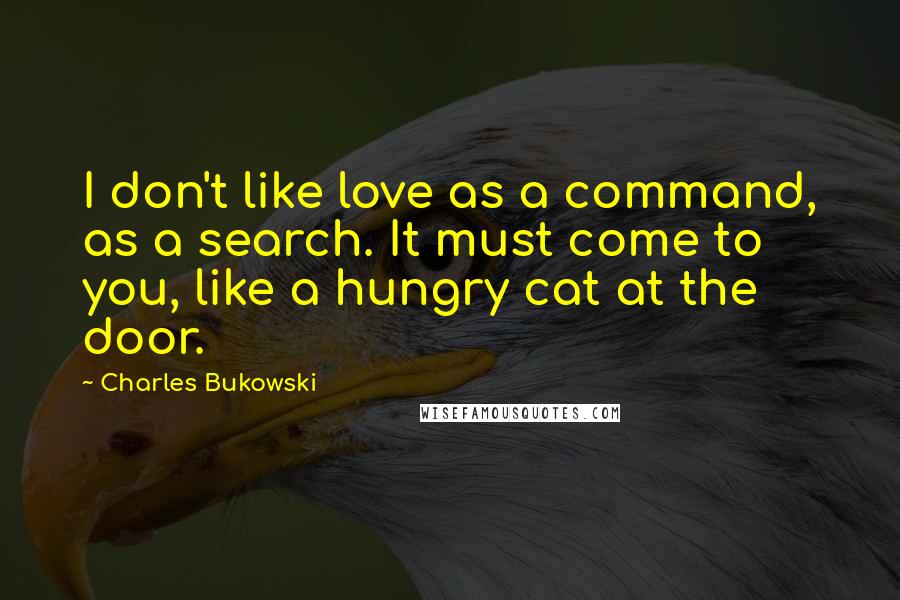 Charles Bukowski Quotes: I don't like love as a command, as a search. It must come to you, like a hungry cat at the door.