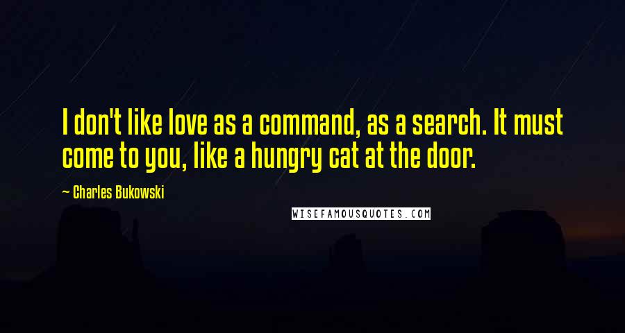 Charles Bukowski Quotes: I don't like love as a command, as a search. It must come to you, like a hungry cat at the door.