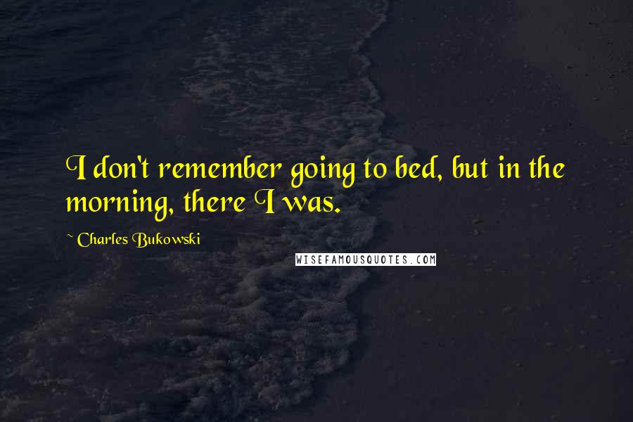 Charles Bukowski Quotes: I don't remember going to bed, but in the morning, there I was.