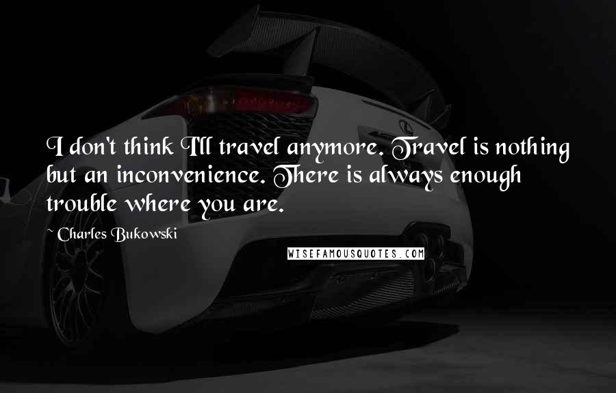 Charles Bukowski Quotes: I don't think I'll travel anymore. Travel is nothing but an inconvenience. There is always enough trouble where you are.