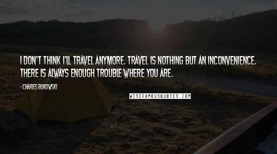 Charles Bukowski Quotes: I don't think I'll travel anymore. Travel is nothing but an inconvenience. There is always enough trouble where you are.