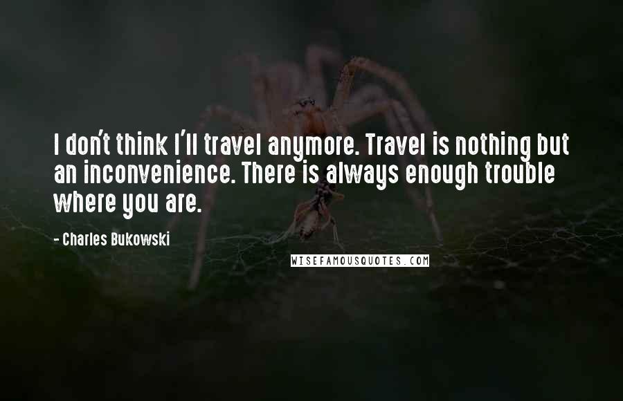 Charles Bukowski Quotes: I don't think I'll travel anymore. Travel is nothing but an inconvenience. There is always enough trouble where you are.