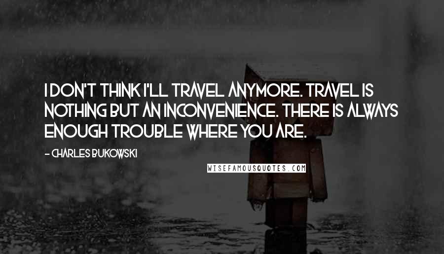 Charles Bukowski Quotes: I don't think I'll travel anymore. Travel is nothing but an inconvenience. There is always enough trouble where you are.