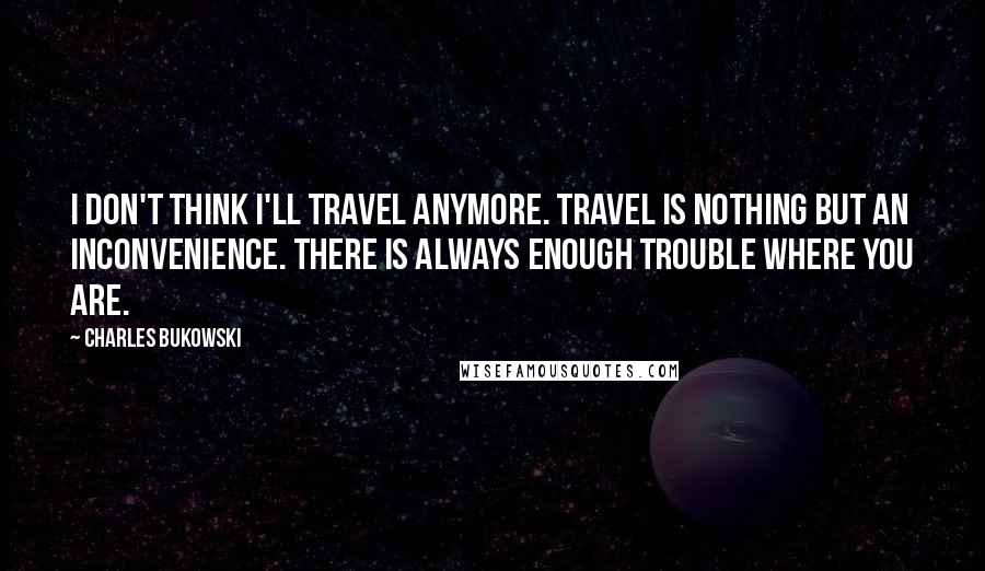 Charles Bukowski Quotes: I don't think I'll travel anymore. Travel is nothing but an inconvenience. There is always enough trouble where you are.