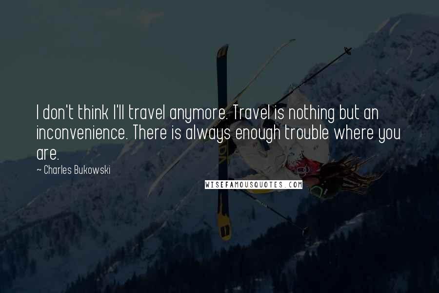 Charles Bukowski Quotes: I don't think I'll travel anymore. Travel is nothing but an inconvenience. There is always enough trouble where you are.