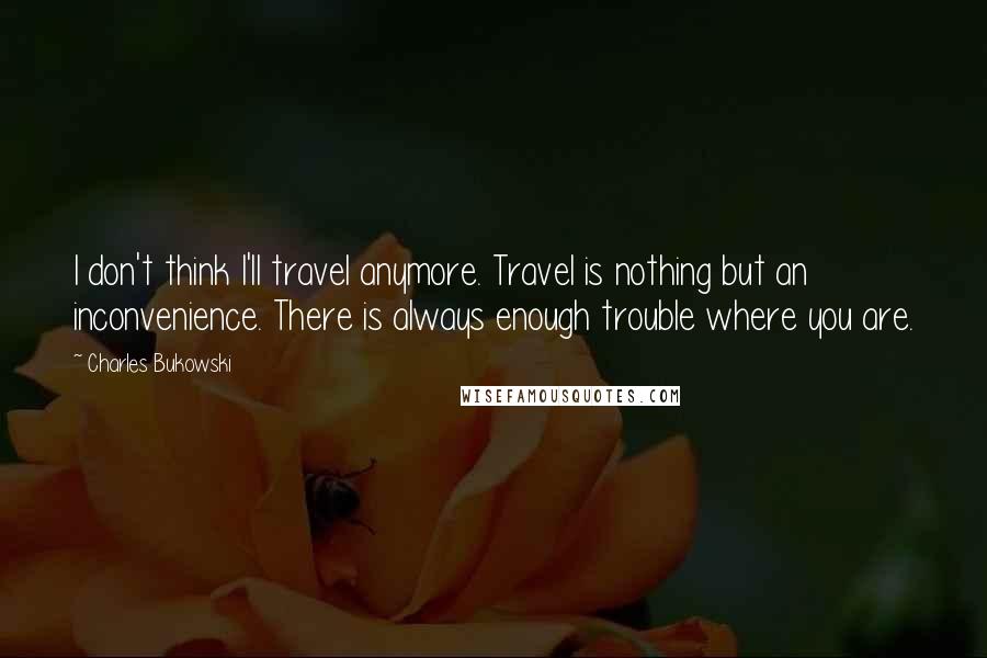 Charles Bukowski Quotes: I don't think I'll travel anymore. Travel is nothing but an inconvenience. There is always enough trouble where you are.