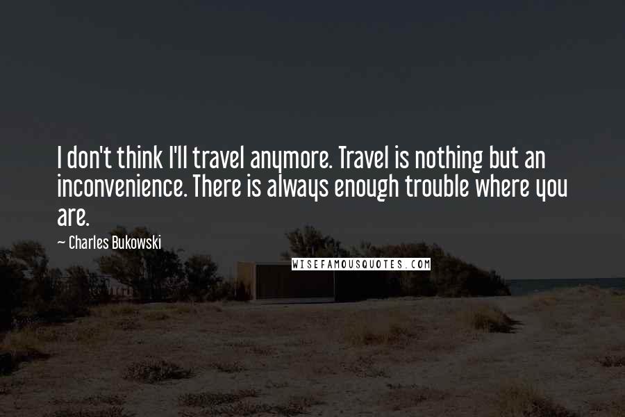 Charles Bukowski Quotes: I don't think I'll travel anymore. Travel is nothing but an inconvenience. There is always enough trouble where you are.