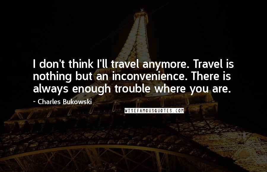 Charles Bukowski Quotes: I don't think I'll travel anymore. Travel is nothing but an inconvenience. There is always enough trouble where you are.