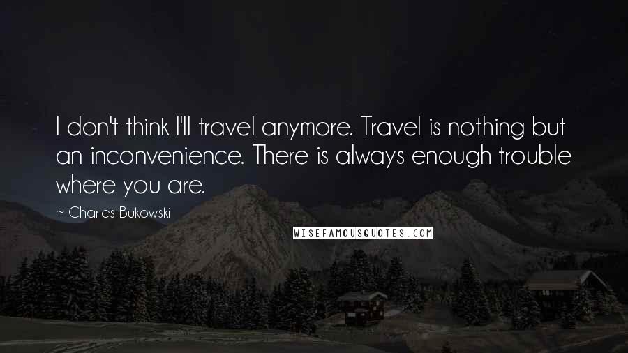 Charles Bukowski Quotes: I don't think I'll travel anymore. Travel is nothing but an inconvenience. There is always enough trouble where you are.