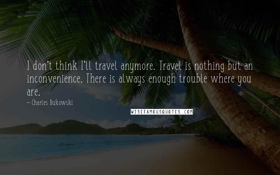 Charles Bukowski Quotes: I don't think I'll travel anymore. Travel is nothing but an inconvenience. There is always enough trouble where you are.