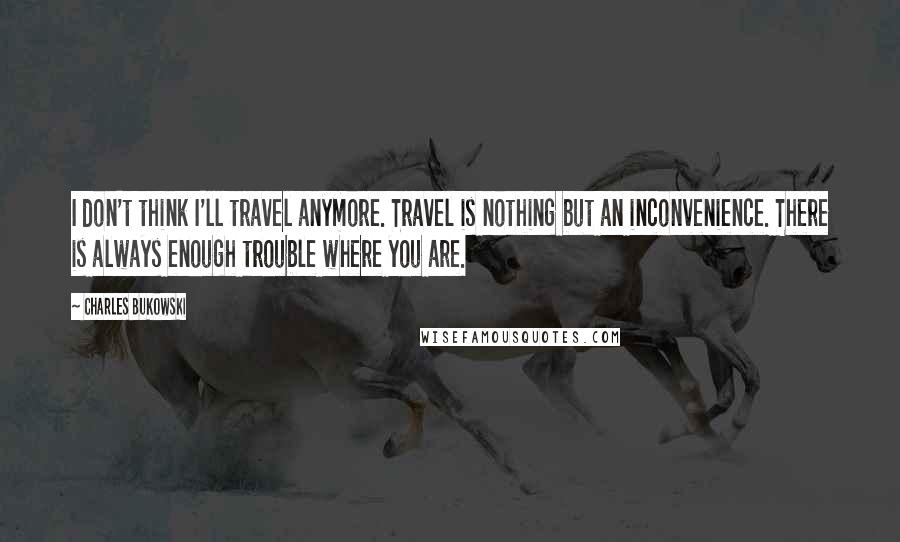 Charles Bukowski Quotes: I don't think I'll travel anymore. Travel is nothing but an inconvenience. There is always enough trouble where you are.