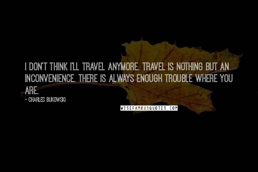 Charles Bukowski Quotes: I don't think I'll travel anymore. Travel is nothing but an inconvenience. There is always enough trouble where you are.