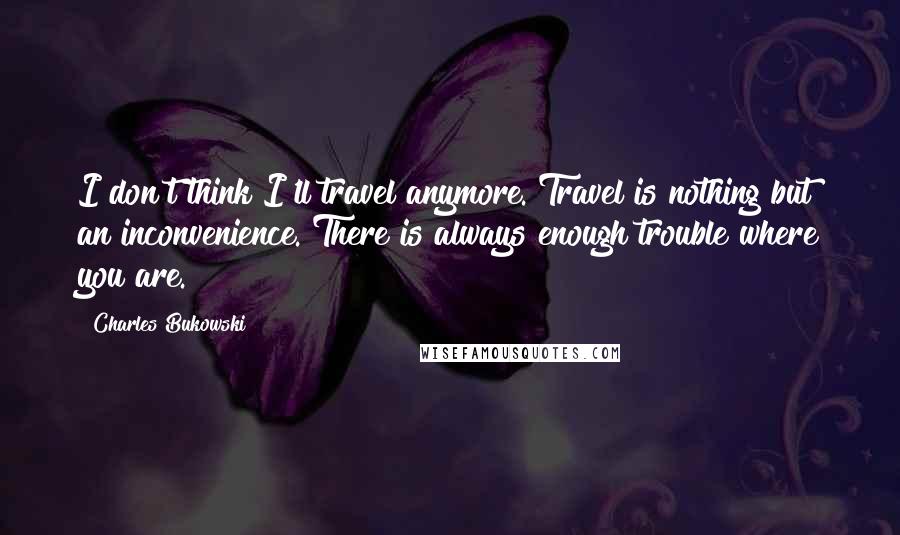 Charles Bukowski Quotes: I don't think I'll travel anymore. Travel is nothing but an inconvenience. There is always enough trouble where you are.