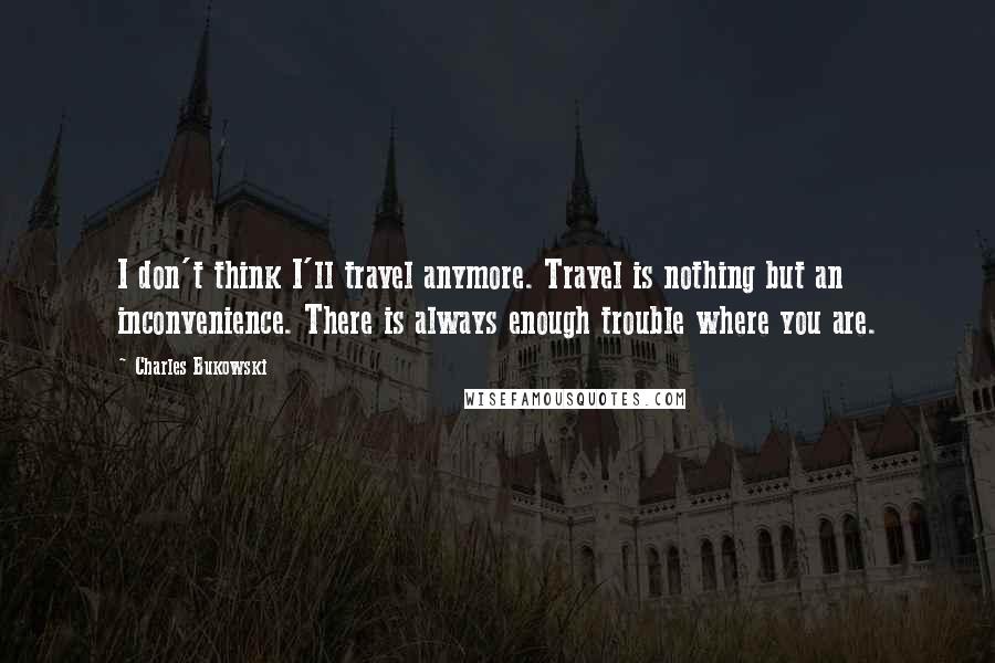 Charles Bukowski Quotes: I don't think I'll travel anymore. Travel is nothing but an inconvenience. There is always enough trouble where you are.