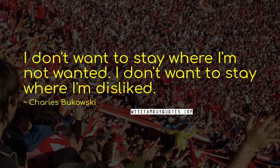 Charles Bukowski Quotes: I don't want to stay where I'm not wanted. I don't want to stay where I'm disliked.