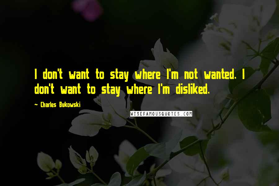 Charles Bukowski Quotes: I don't want to stay where I'm not wanted. I don't want to stay where I'm disliked.