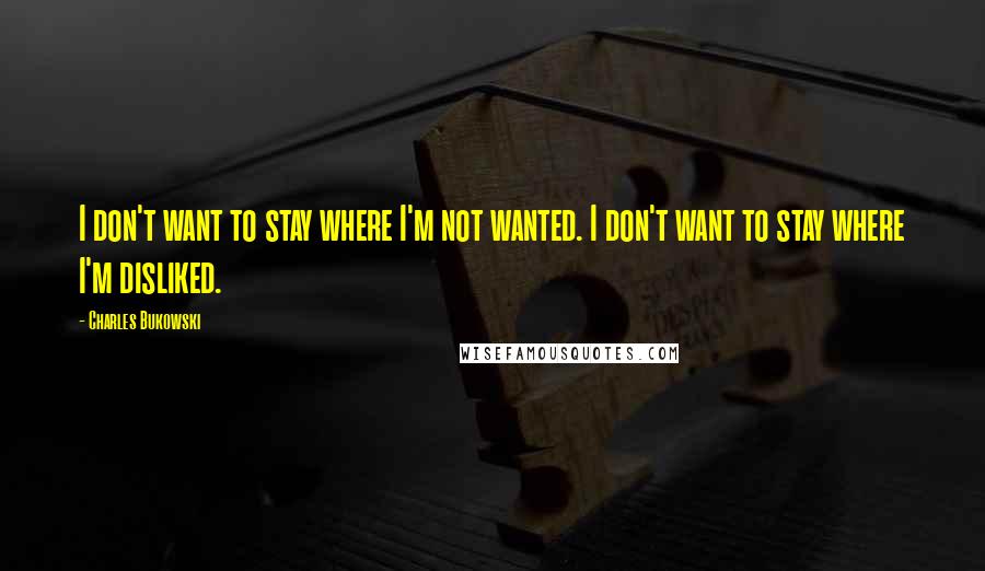 Charles Bukowski Quotes: I don't want to stay where I'm not wanted. I don't want to stay where I'm disliked.